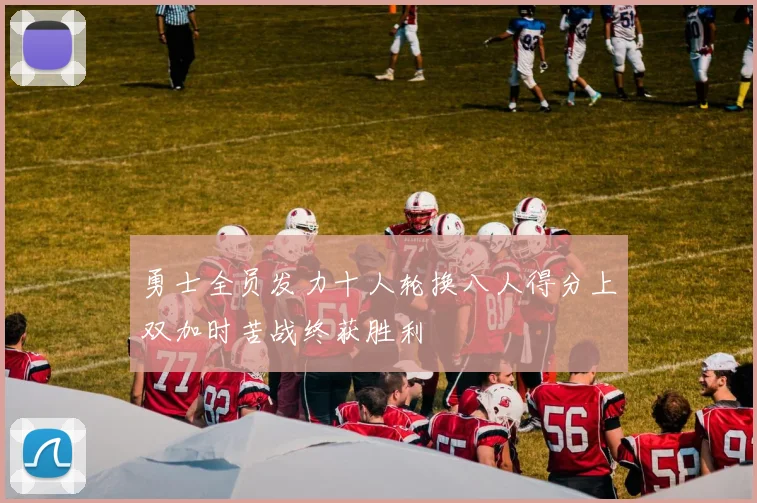 勇士全员发力十人轮换八人得分上双加时苦战终获胜利