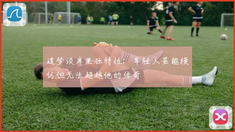 追梦谈库里独特性：年轻人虽能模仿但无法超越他的传奇