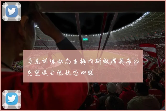 马竞训练动态吉梅内斯缺席奥布拉克重返合练状态回暖