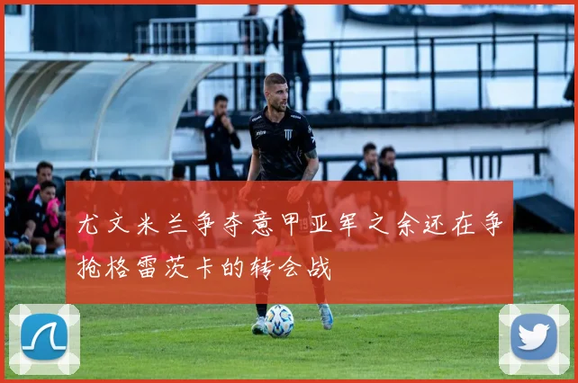 尤文米兰争夺意甲亚军之余还在争抢格雷茨卡的转会战