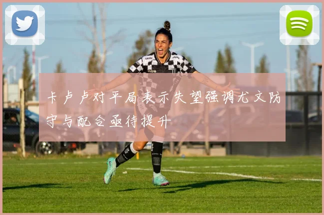 卡卢卢对平局表示失望强调尤文防守与配合亟待提升