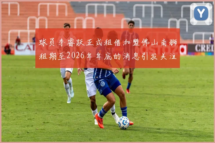 球员李睿跃正式租借加盟佛山南狮租期至2026年年底的消息引发关注