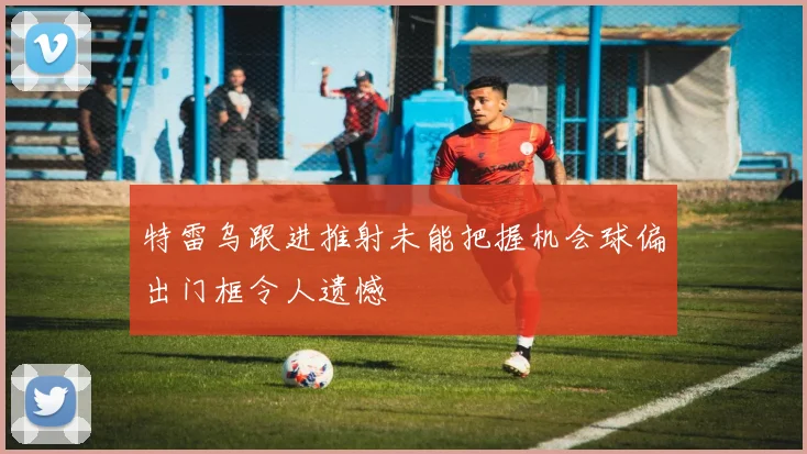 特雷乌跟进推射未能把握机会球偏出门框令人遗憾