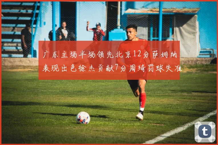 广东主场半场领先北京12分萨姆纳表现出色徐杰贡献7分周琦罚球失准