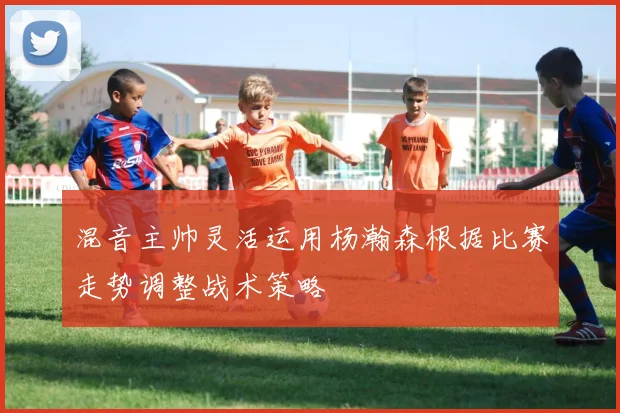 混音主帅灵活运用杨瀚森根据比赛走势调整战术策略
