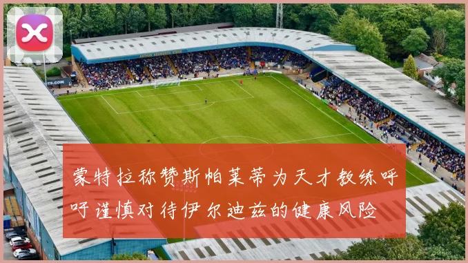 蒙特拉称赞斯帕莱蒂为天才教练呼吁谨慎对待伊尔迪兹的健康风险