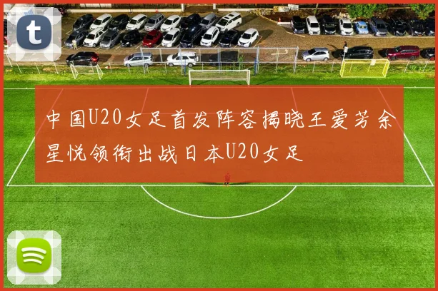 中国U20女足首发阵容揭晓王爱芳余星悦领衔出战日本U20女足