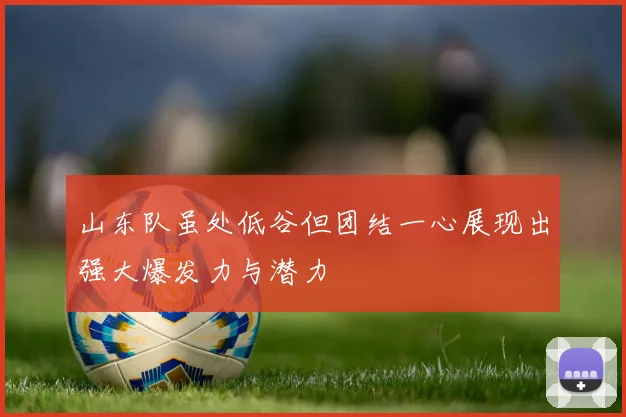 山东队虽处低谷但团结一心展现出强大爆发力与潜力