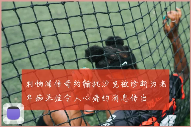 利物浦传奇约翰托沙克被诊断为老年痴呆症令人心痛的消息传出