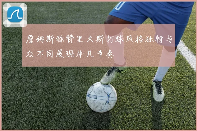 詹姆斯称赞里夫斯打球风格独特与众不同展现非凡节奏